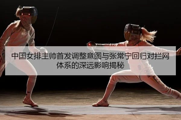 中国女排主帅首发调整意图与张常宁回归对拦网体系的深远影响揭秘